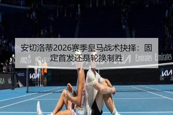 安切洛蒂2026赛季皇马战术抉择：固定首发还是轮换制胜